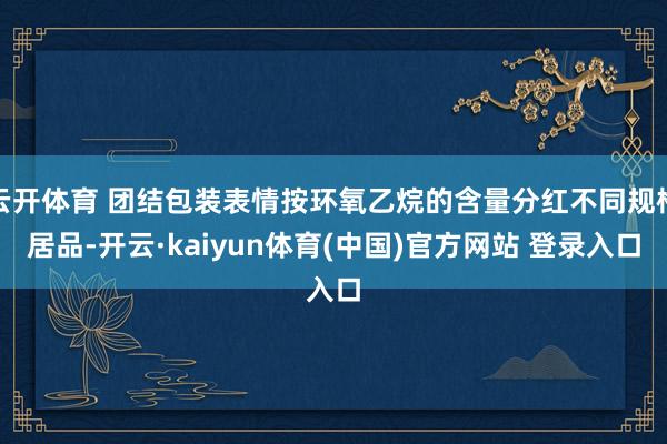 云开体育 团结包装表情按环氧乙烷的含量分红不同规格居品-开云·kaiyun体育(中国)官方网站 登录入口