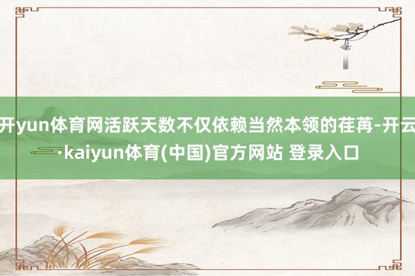 开yun体育网活跃天数不仅依赖当然本领的荏苒-开云·kaiyun体育(中国)官方网站 登录入口