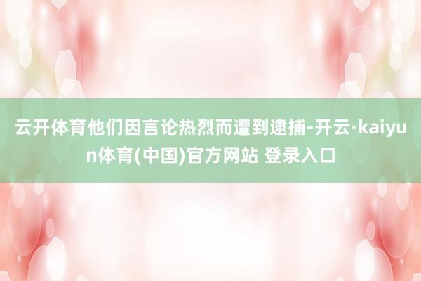 云开体育他们因言论热烈而遭到逮捕-开云·kaiyun体育(中国)官方网站 登录入口