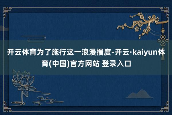 开云体育为了施行这一浪漫揣度-开云·kaiyun体育(中国)官方网站 登录入口
