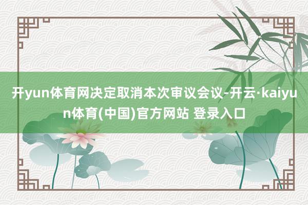 开yun体育网决定取消本次审议会议-开云·kaiyun体育(中国)官方网站 登录入口