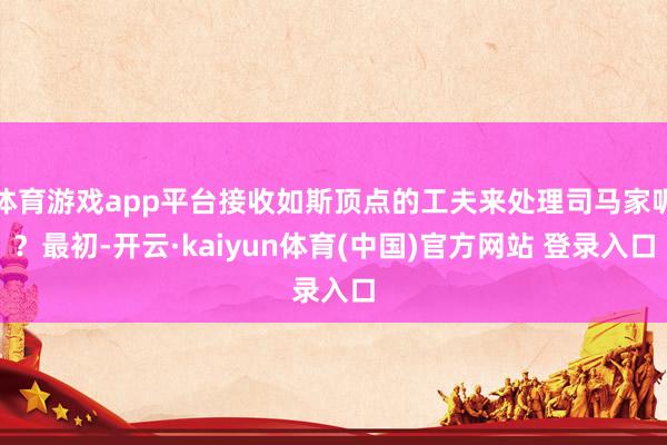 体育游戏app平台接收如斯顶点的工夫来处理司马家呢？最初-开云·kaiyun体育(中国)官方网站 登录入口