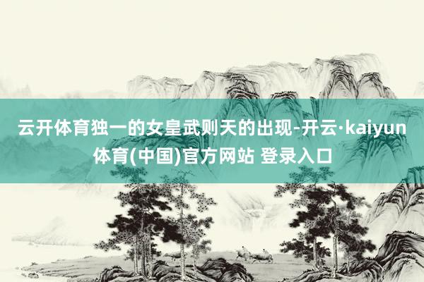云开体育独一的女皇武则天的出现-开云·kaiyun体育(中国)官方网站 登录入口