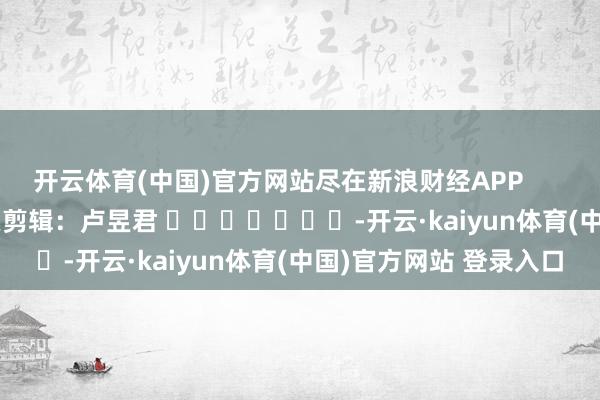 开云体育(中国)官方网站尽在新浪财经APP 牵累剪辑:卢昱君 -开云·kaiyun体育(中国)官方网站 登录入口