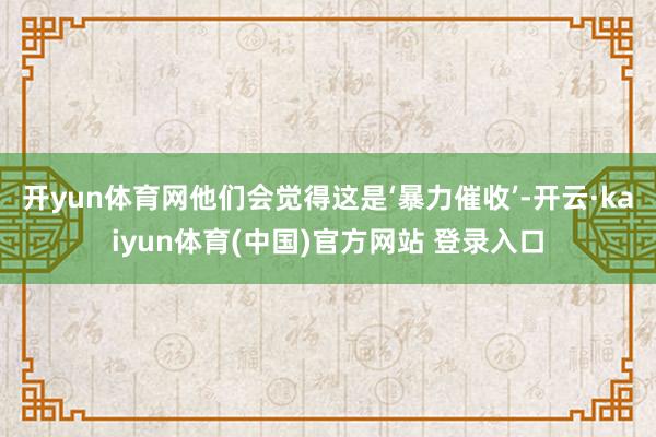 开yun体育网他们会觉得这是‘暴力催收’-开云·kaiyun体育(中国)官方网站 登录入口