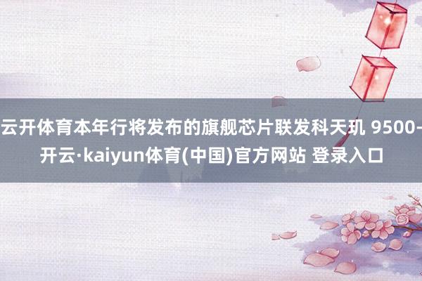 云开体育本年行将发布的旗舰芯片联发科天玑 9500-开云·kaiyun体育(中国)官方网站 登录入口