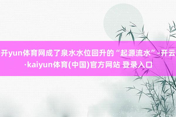 开yun体育网成了泉水水位回升的“起源流水”-开云·kaiyun体育(中国)官方网站 登录入口