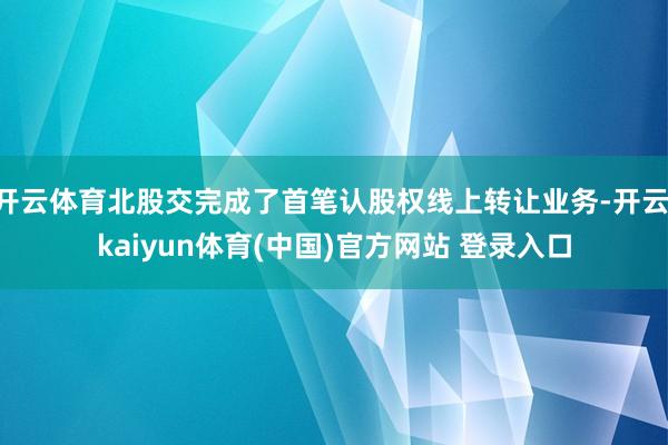 开云体育北股交完成了首笔认股权线上转让业务-开云·kaiyun体育(中国)官方网站 登录入口