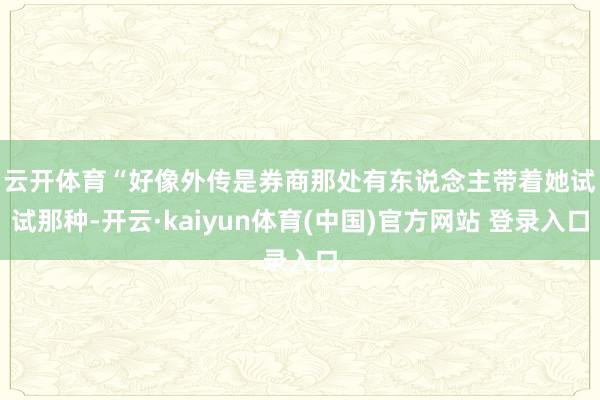 云开体育　　“好像外传是券商那处有东说念主带着她试试那种-开云·kaiyun体育(中国)官方网站 登录入口