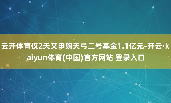 云开体育仅2天又申购天弓二号基金1.1亿元-开云·kaiyun体育(中国)官方网站 登录入口