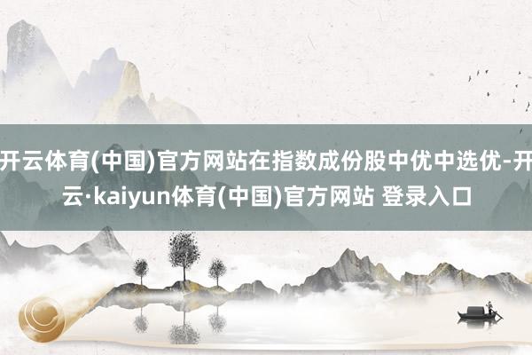 开云体育(中国)官方网站在指数成份股中优中选优-开云·kaiyun体育(中国)官方网站 登录入口
