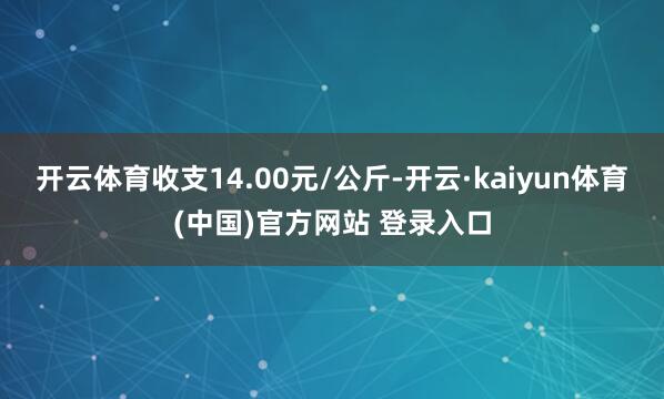 开云体育收支14.00元/公斤-开云·kaiyun体育(中国)官方网站 登录入口