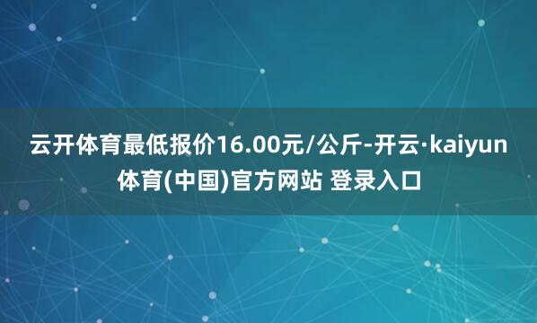 云开体育最低报价16.00元/公斤-开云·kaiyun体育(中国)官方网站 登录入口