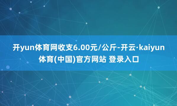 开yun体育网收支6.00元/公斤-开云·kaiyun体育(中国)官方网站 登录入口