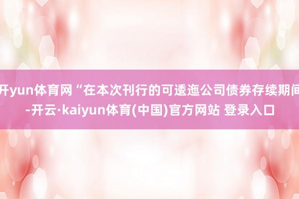 开yun体育网“在本次刊行的可逶迤公司债券存续期间-开云·kaiyun体育(中国)官方网站 登录入口