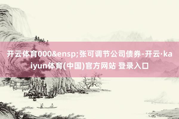 开云体育000&ensp;张可调节公司债券-开云·kaiyun体育(中国)官方网站 登录入口