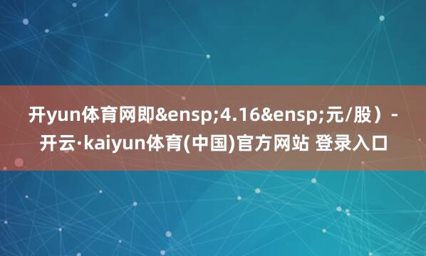 开yun体育网即&ensp;4.16&ensp;元/股）-开云·kaiyun体育(中国)官方网站 登录入口