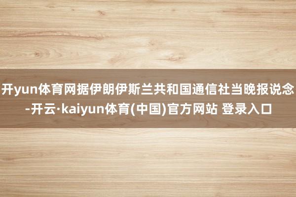 开yun体育网 据伊朗伊斯兰共和国通信社当晚报说念-开云·kaiyun体育(中国)官方网站 登录入口