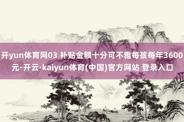 开yun体育网03 补贴金额十分可不雅每孩每年3600元-开云·kaiyun体育(中国)官方网站 登录入口
