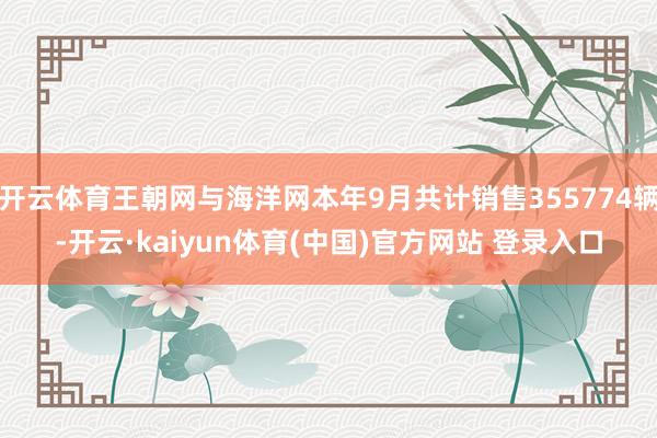 开云体育王朝网与海洋网本年9月共计销售355774辆-开云·kaiyun体育(中国)官方网站 登录入口