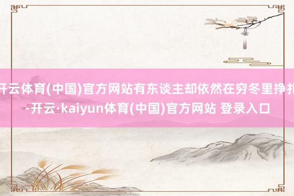 开云体育(中国)官方网站有东谈主却依然在穷冬里挣扎-开云·kaiyun体育(中国)官方网站 登录入口