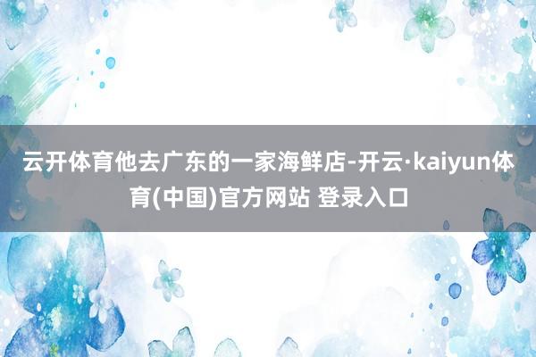 云开体育他去广东的一家海鲜店-开云·kaiyun体育(中国)官方网站 登录入口