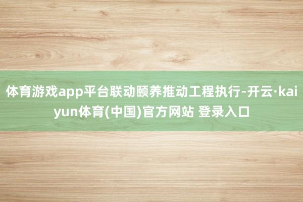 体育游戏app平台联动颐养推动工程执行-开云·kaiyun体育(中国)官方网站 登录入口