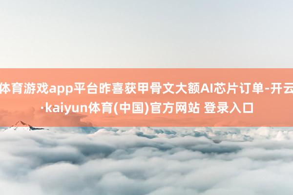 体育游戏app平台昨喜获甲骨文大额AI芯片订单-开云·kaiyun体育(中国)官方网站 登录入口