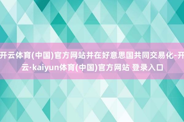 开云体育(中国)官方网站并在好意思国共同交易化-开云·kaiyun体育(中国)官方网站 登录入口