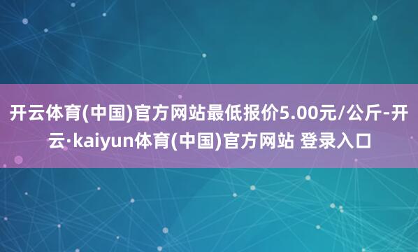开云体育(中国)官方网站最低报价5.00元/公斤-开云·kaiyun体育(中国)官方网站 登录入口