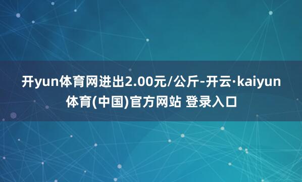 开yun体育网进出2.00元/公斤-开云·kaiyun体育(中国)官方网站 登录入口