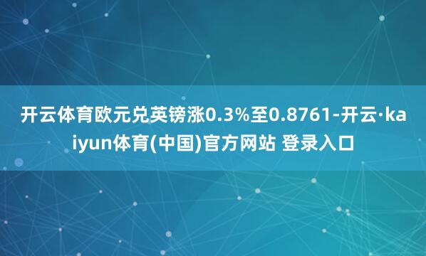 开云体育欧元兑英镑涨0.3%至0.8761-开云·kaiyun体育(中国)官方网站 登录入口