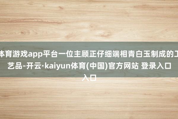 体育游戏app平台一位主顾正仔细端相青白玉制成的工艺品-开云·kaiyun体育(中国)官方网站 登录入口