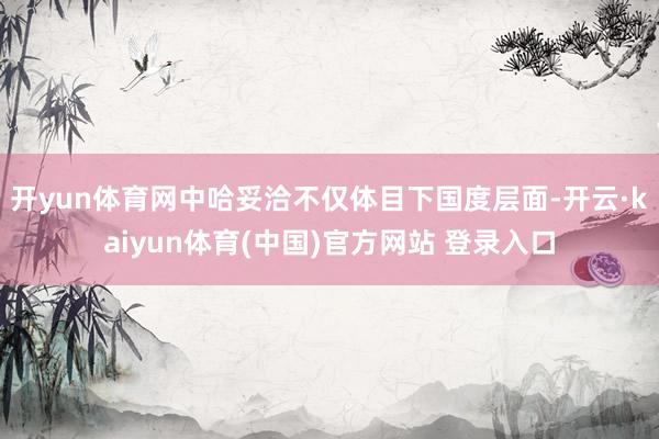 开yun体育网中哈妥洽不仅体目下国度层面-开云·kaiyun体育(中国)官方网站 登录入口