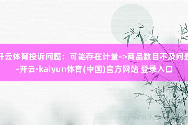 开云体育投诉问题：可能存在计量->商品数目不及问题-开云·kaiyun体育(中国)官方网站 登录入口