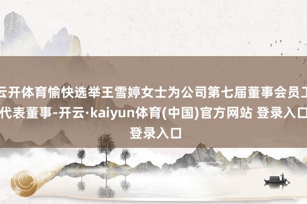 云开体育愉快选举王雪婷女士为公司第七届董事会员工代表董事-开云·kaiyun体育(中国)官方网站 登录入口