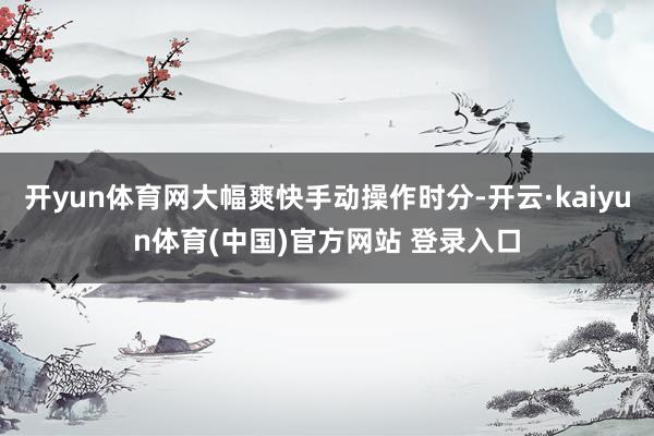 开yun体育网大幅爽快手动操作时分-开云·kaiyun体育(中国)官方网站 登录入口