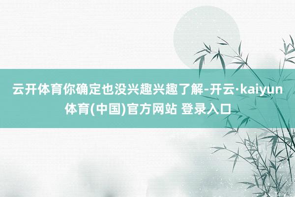 云开体育你确定也没兴趣兴趣了解-开云·kaiyun体育(中国)官方网站 登录入口