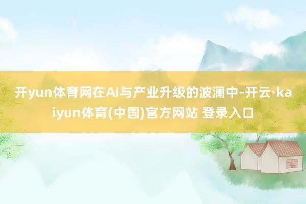 开yun体育网　　在AI与产业升级的波澜中-开云·kaiyun体育(中国)官方网站 登录入口