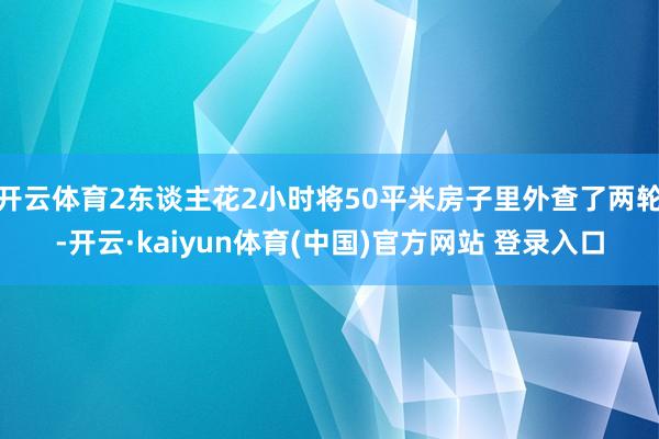 开云体育2东谈主花2小时将50平米房子里外查了两轮-开云·kaiyun体育(中国)官方网站 登录入口