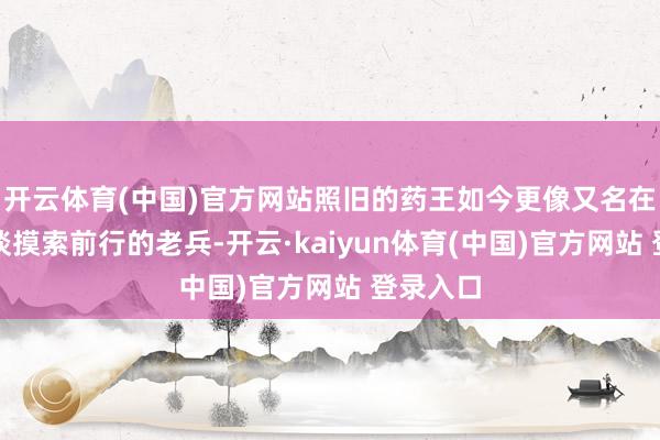 开云体育(中国)官方网站照旧的药王如今更像又名在耗尽赛谈摸索前行的老兵-开云·kaiyun体育(中国)官方网站 登录入口