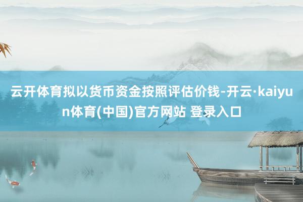 云开体育拟以货币资金按照评估价钱-开云·kaiyun体育(中国)官方网站 登录入口
