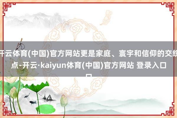 开云体育(中国)官方网站更是家庭、寰宇和信仰的交织点-开云·kaiyun体育(中国)官方网站 登录入口