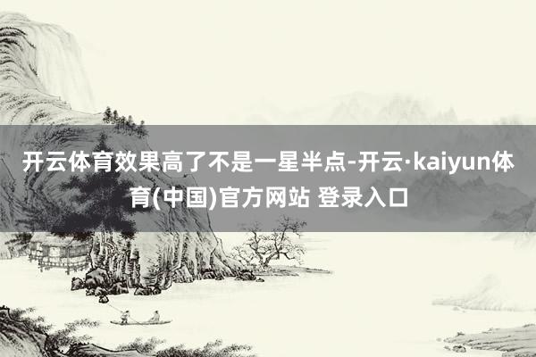 开云体育效果高了不是一星半点-开云·kaiyun体育(中国)官方网站 登录入口