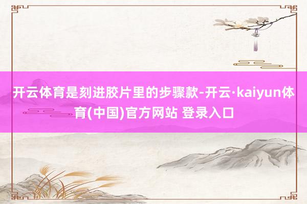 开云体育是刻进胶片里的步骤款-开云·kaiyun体育(中国)官方网站 登录入口